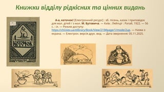 Книжки відділу рідкісних та цінних видань
А-а, коточок! [Електронний ресурс] : зб. пісень, казок і приповідок
для мал. дітей / з мал. М. Бутовича. — Київ ; Ляйпціг : Ратай, 1922. — 56
с. : іл. — Режим доступу:
https://chl.kiev.ua/elibrary/Book/View/219#page/1/mode/2up. — Назва з
екрана. — Електрон. версія друк. вид. — Дата звернення: 05.11.2025.
 