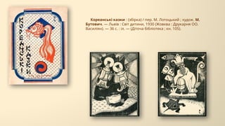 Кореанські казки : (збірка) / пер. М. Лотоцький ; худож. М.
Бутович. — Львів : Світ дитини, 1930 (Жовква : Друкарня ОО.
Василіян). — 36 с. : іл. — (Діточа бібліотека ; кн. 105).
 