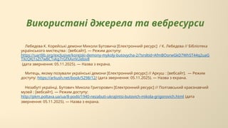 Використані джерела та вебресурси
Лебедєва К. Корейські демони Миколи Бутовича [Електронний ресурс] / К. Лебедєва // Бібліотека
українського мистецтва : [вебсайт]. — Режим доступу:
https://uartlib.org/exclusive/korejski-demony-mykoly-butovycha-2/?srsltid=AfmBOorwGkD7Wh5T44q2uaG
TXcQKJ1sZt7wBC1vkg7rGfXAvrkUelov8
(дата звернення: 05.11.2025). — Назва з екрана.
Митець, якому позували українські демони [Електронний ресурс] // Аркуш : [вебсайт]. — Режим
доступу: https://arkush.net/book/5298/12/ (дата звернення: 05.11.2025). — Назва з екрана.
Незабуті українці. Бутович Микола Григорович [Електронний ресурс] // Полтавський краєзнавчий
музей : [вебсайт]. — Режим доступу:
http://pkm.poltava.ua/ua/8-podii/1940-nezabuti-ukrajintsi-butovich-mikola-grigorovich.html (дата
звернення: 05.11.2025). — Назва з екрана.
 