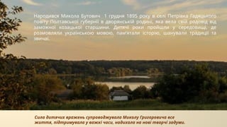 Народився Микола Бутович 1 грудня 1895 року в селі Петрівка Гадяцького
повіту Полтавської губернії в дворянській родині, яка вела свій родовід від
заможної козацької старшини. Дитячі роки пройшли у середовищі, де
розмовляли українською мовою, пам’ятали історію, шанували традиції та
звичаї.
Сила дитячих вражень супроводжувала Миколу Григоровича все
життя, підтримувала у важкі часи, надихала на нові творчі задуми.
 
