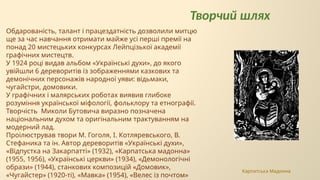 Творчий шлях
Обдарованість, талант і працездатність дозволили митцю
ще за час навчання отримати майже усі перші премії на
понад 20 мистецьких конкурсах Лейпцізької академії
графічних мистецтв.
У 1924 році видав альбом «Українські духи», до якого
увійшли 6 дереворитів із зображеннями казкових та
демонічних персонажів народної уяви: відьмаки,
чугайстри, домовики.
У графічних і малярських роботах виявив глибоке
розуміння української міфології, фольклору та етнографії.
Творчість Миколи Бутовича виразно позначена
національним духом та оригінальним трактуванням на
модерний лад.
Проілюстрував твори М. Гоголя, І. Котляревського, В.
Стефаника та ін. Автор дереворитів «Українські духи»,
«Відпустка на Закарпатті» (1932), «Карпатська мадонна»
(1955, 1956), «Українські церкви» (1934), «Демонологічні
образи» (1944), станкових композицій «Домовик»,
«Чугайстер» (1920-ті), «Мавка» (1954), «Велес із почтом»
Карпатська Мадонна
 