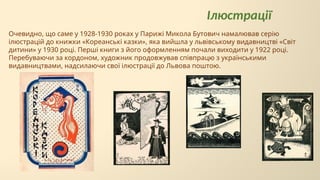 Ілюстрації
Очевидно, що саме у 1928-1930 роках у Парижі Микола Бутович намалював серію
ілюстрацій до книжки «Кореанські казки», яка вийшла у львівському видавництві «Світ
дитини» у 1930 році. Перші книги з його оформленням почали виходити у 1922 році.
Перебуваючи за кордоном, художник продовжував співпрацю з українськими
видавництвами, надсилаючи свої ілюстрації до Львова поштою.
 