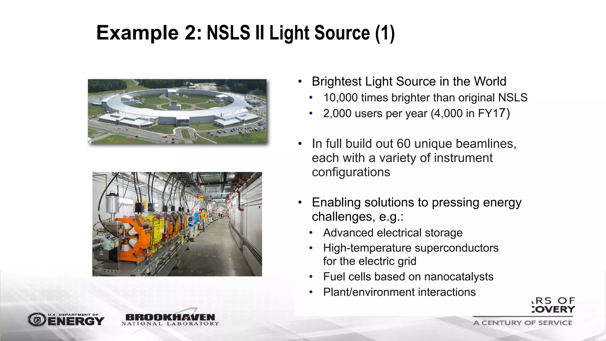 Example 2: NSLS II Light Source (1)
• Brightest Light Source in the World
• 10,000 times brighter than original NSLS
• 2,000 users per year (4,000 in FY17)
• In full build out 60 unique beamlines,
each with a variety of instrument
configurations
• Enabling solutions to pressing energy
challenges, e.g.:
• Advanced electrical storage
• High-temperature superconductors  
for the electric grid
• Fuel cells based on nanocatalysts
• Plant/environment interactions
 