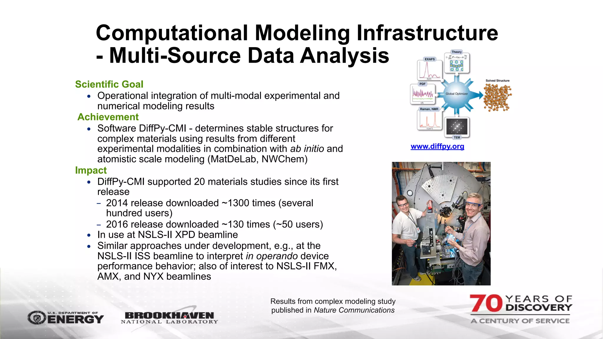 Computational Modeling Infrastructure
- Multi-Source Data Analysis
Scientific Goal
• Operational integration of multi-modal experimental and
numerical modeling results
Achievement
• Software DiffPy-CMI - determines stable structures for
complex materials using results from different
experimental modalities in combination with ab initio and
atomistic scale modeling (MatDeLab, NWChem)
Impact
• DiffPy-CMI supported 20 materials studies since its first
release
- 2014 release downloaded ~1300 times (several
hundred users)
- 2016 release downloaded ~130 times (~50 users)
• In use at NSLS-II XPD beamline
• Similar approaches under development, e.g., at the
NSLS-II ISS beamline to interpret in operando device
performance behavior; also of interest to NSLS-II FMX,
AMX, and NYX beamlines
www.diffpy.org
Results from complex modeling study
published in Nature Communications
 