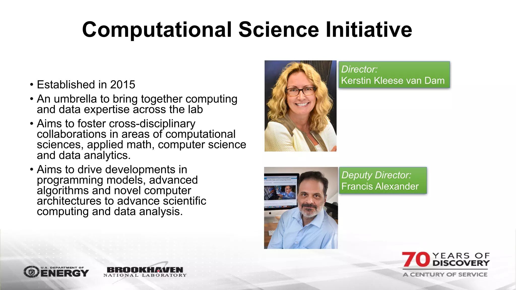 Computational Science Initiative
• Established in 2015
• An umbrella to bring together computing
and data expertise across the lab
• Aims to foster cross-disciplinary
collaborations in areas of computational
sciences, applied math, computer science
and data analytics.
• Aims to drive developments in
programming models, advanced
algorithms and novel computer
architectures to advance scientific
computing and data analysis.
Director:
Kerstin Kleese van Dam
Deputy Director:
Francis Alexander
 