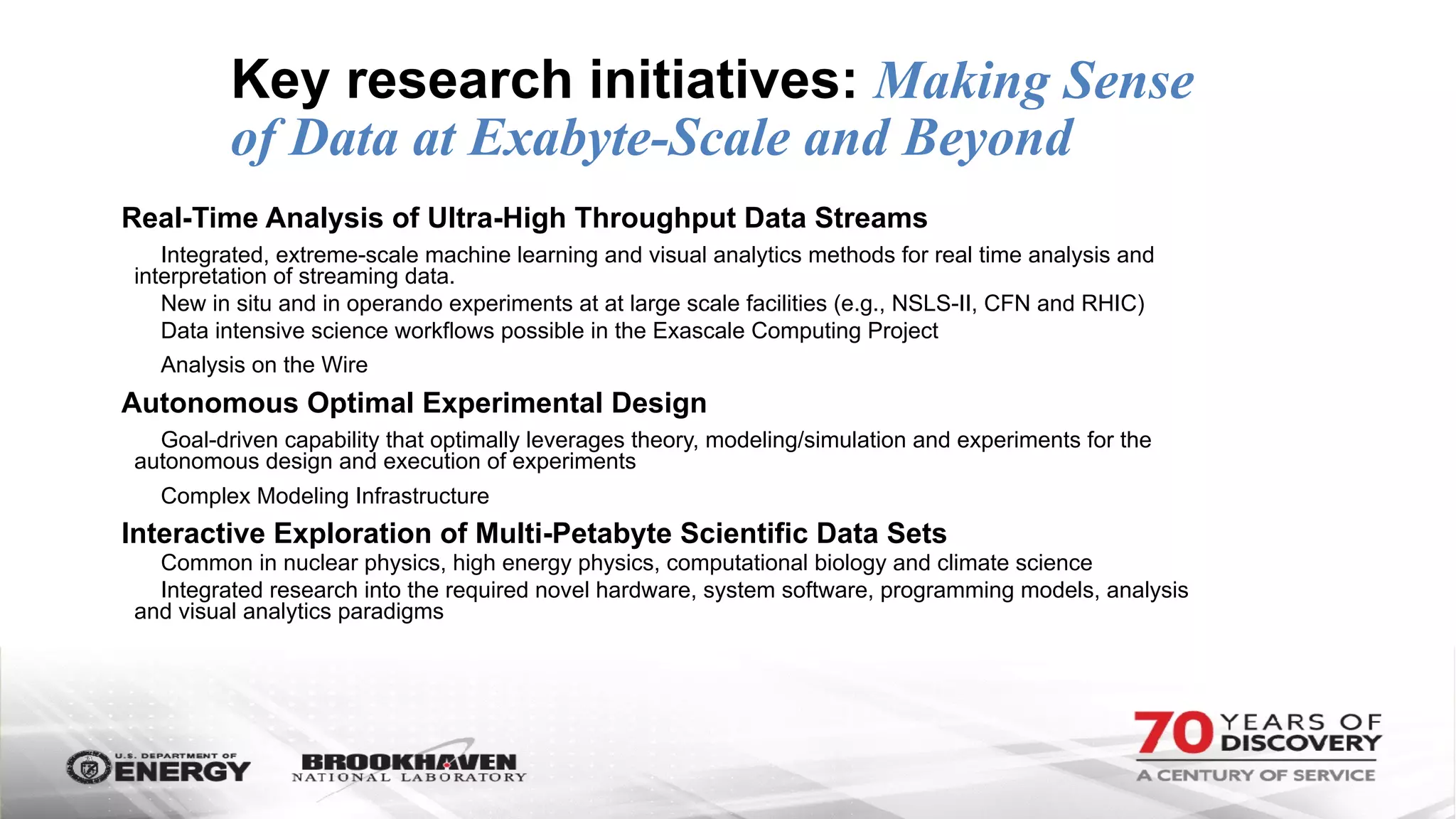 Key research initiatives: Making Sense
of Data at Exabyte-Scale and Beyond
Real-Time Analysis of Ultra-High Throughput Data Streams
Integrated, extreme-scale machine learning and visual analytics methods for real time analysis and
interpretation of streaming data.
New in situ and in operando experiments at at large scale facilities (e.g., NSLS-II, CFN and RHIC)
Data intensive science workflows possible in the Exascale Computing Project
Analysis on the Wire
Autonomous Optimal Experimental Design
Goal-driven capability that optimally leverages theory, modeling/simulation and experiments for the
autonomous design and execution of experiments
Complex Modeling Infrastructure
Interactive Exploration of Multi-Petabyte Scientific Data Sets
Common in nuclear physics, high energy physics, computational biology and climate science
Integrated research into the required novel hardware, system software, programming models, analysis
and visual analytics paradigms
 