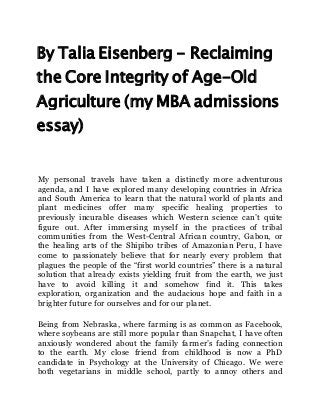 By Talia Eisenberg - Reclaiming
the Core Integrity of Age-Old
Agriculture (my MBA admissions
essay)
My personal travels have taken a distinctly more adventurous
agenda, and I have explored many developing countries in Africa
and South America to learn that the natural world of plants and
plant medicines offer many specific healing properties to
previously incurable diseases which Western science can’t quite
figure out. After immersing myself in the practices of tribal
communities from the West-Central African country, Gabon, or
the healing arts of the Shipibo tribes of Amazonian Peru, I have
come to passionately believe that for nearly every problem that
plagues the people of the “first world countries” there is a natural
solution that already exists yielding fruit from the earth, we just
have to avoid killing it and somehow find it. This takes
exploration, organization and the audacious hope and faith in a
brighter future for ourselves and for our planet.
Being from Nebraska, where farming is as common as Facebook,
where soybeans are still more popular than Snapchat, I have often
anxiously wondered about the family farmer’s fading connection
to the earth. My close friend from childhood is now a PhD
candidate in Psychology at the University of Chicago. We were
both vegetarians in middle school, partly to annoy others and
 