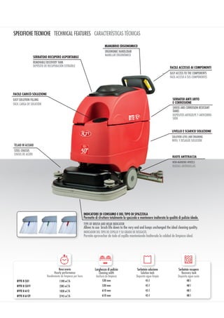 SPECIFICHE TECNICHE TECHNICAL FEATURES CARACTERÍSTICAS TÉCNICAS
RUOTE ANTITRACCIA
MANILLAR ERGONÓMICO
MANUBRIO ERGONOMICO
RUEDAS ANTIHUELLAS
ERGONOMIC HANDLEBAR
DEPÓSITOS ANTIGOLPE Y ANTICORRO-
SIÓN
SHOCK AND CORROSION RESISTANT
TANKS
SERBATOI ANTI URTO
E CORROSIONE
NON-MARKING WHEELS
TELAIO IN ACCIAIO
CHASIS DE ACERO
STEEL CHASSIS
DEPÓSITO DE RECUPERACIÓN EXTRAÍBLE
REMOVABLE RECOVERY TANK
SERBATOIO RECUPERO ASPORTABILE
FÁCIL CARGA DE SOLUCIÓN
FACILE CARICO SOLUZIONE
EASY SOLUTION FILLING
FÁCIL ACCESO A SUS COMPONENTES
EASY ACCESS TO THE COMPONENTS
FACILE ACCESSO AI COMPONENTI
NIVEL Y DESAGÜE SOLUCIÓN
SOLUTION LEVEL AND DRAINING
LIVELLO E SCARICO SOLUZIONE
INDICATORE DI CONSUMO E DEL TIPO DI SPAZZOLA
INDICADOR DEL TIPO DE CEPILLO Y SU GRADO DE DESGASTE.
TYPE OF BRUSH AND WEAR INDICATOR
Permette di sfruttare totalmente la spazzola e mantenere inalterata la qualità di pulizia ideale.
Allows to use brush life down to the very end and keeps unchanged the ideal cleaning quality.
Permite aprovechar de todo el cepillo manteniendo Inalterada la calidad de limpieza ideal.
Resa oraria
Hourly performance
Rendimiento de limpieza por hora
Larghezza di pulizia
Cleaning width
Anchura de limpieza
Serbatoio soluzione
Solution tank
Deposito agua limpia
Serbatoio recupero
Recovery tank
Deposito agua sucia
BYTE II 531 1590 m2
/h 530 mm 45 l 48 l
BYTE II 531T 2385 m2
/h 530 mm 45 l 48 l
BYTE II 612 1830 m2
/h 610 mm 45 l 48 l
BYTE II 612T 2745 m2
/h 610 mm 45 l 48 l
mm
 