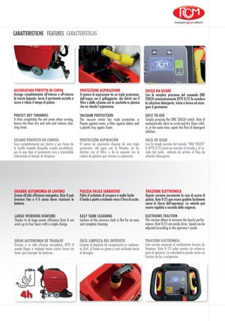 CARATTERISTICHE FEATURES CARACTERÍSTICAS
PROTEZIONE ASPIRAZIONE
Il motore di aspirazione ha un tripla protezione,
dall’acqua con il galleggiante, dai detriti con il
filtro e dalla schiuma con la vaschetta in plastica
che ne ritarda l’aspirazione.
TRAZIONE ELETTRONICA
Questa versione incrementa la resa di oraria di
pulizia. Byte II (T) può essere guidata facilmente
senza lo sforzo dell’operatore. La velocità può
essere regolata a seconda delle esigenze.
ASCIUGATURA PERFETTA IN CURVA
Asciuga completamente all’interno e all’esterno
la traccia bagnata, lascia il pavimento asciutto e
sicuro e riduce il tempo di pulizia.
ELECTRONIC TRACTION
This version allows to increase the hourly perfor-
mance. Byte II (T) can easily drive. Speed can be
adjusted according to the operator’s needs.
PERFECT DRY TURNINGS
It dries completely the wet areas when turning,
leaves the floor dry and safe and reduces clea-
ning times.
VACUUM PROTECTION
The vacuum motor has triple protection: a
floater against water, a filter against debris and
a plastik tray agains foam.
TRACCIÓN ELECTRÓNICA
Esta versión aumenta el rendimiento horario de
limpieza. Byte II (T) sube cuestas sin esfuerzo
para el operario. La velocidad se puede variar en
función de las a exigencias
SECADO PERFECTO EN CURVAS
Seca completamente por dentro y por fuera de
la huella mojada (boquilla secado parabólica),
por lo que deja el pavimento seco y transitable
reduciendo el tiempo de limpieza.
PROTECCIÓN ASPIRACIÓN
El motor de aspiración dispone de una triple
protección: del agua con el flotador, de los
detritos con el filtro, y de la espuma con la
cubeta de plástico que retrasa su aspiración.
GRAN AUTONOMIA DE TRABAJO
Gracias a su alta eficacia energética, BYTE II
puede llegar a trabajar hasta cuatro horas sin
tener que recargar las baterías.
GRANDE AUTONOMIA DI LAVORO
Grazie all’alta efficienza energetica, Byte II può
lavorare fino a 4 h senza dover ricaricare le
batterie.
LARGE WORKING RUNTIME
Thanks to its huge power efficiency Byte II can
work up to four hours with a single charge.
EASY TO USE
Simply pressing the ONE TOUCH switch, Byte II
automatically starts to scrub and dry floors whil-
st, at the same time, opens the flow of detergent
solution.
FACILE DA USARE
Con la semplice pressione del comando ONE
TOUCH automaticamente BYTE II (T) fa scendere
la soluzione detergente, inizia a lavare ed asciu-
gare il pavimento.
FACIL DE USAR
Con la simple presión del mando “ONE TOUCH”
la BYTE II (T) pone en marcha el lavado y el se-
cado del suelo, además de activar el flujo de
solución detergente.
EASY TANK CLEANING
Surface of the recovery tank is flat for an easy
and complete cleaning.
PULIZIA FACILE SERBATOIO
Pulire il serbatoio di recupero è molto facile:
il fondo è piatto e inclinato verso il foro di uscita.
FÁCIL LIMPIEZA DEL DEPÓSITO
Limpiar el depósito de recuperación es realmen-
te fácil: el fondo es plano y está inclinado hacia
el desagüe.
4h
 