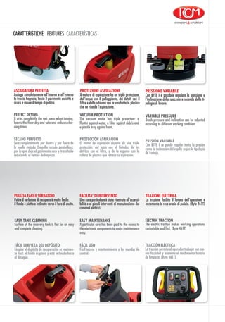 CARATTERISTICHE FEATURES CARACTERÍSTICAS
PROTEZIONE ASPIRAZIONE
Il motore di aspirazione ha un tripla protezione,
dall’acqua con il galleggiante, dai detriti con il
filtro e dalla schiuma con la vaschetta in plastica
che ne ritarda l’aspirazione.
TRAZIONE ELETTRICA
La trazione facilita il lavoro dell’operatore e
incrementa la resa oraria di pulizia. (Byte 461T)
ASCIUGATURA PERFETTA
Asciuga completamente all’interno e all’esterno
la traccia bagnata, lascia il pavimento asciutto e
sicuro e riduce il tempo di pulizia.
ELECTRIC TRACTION
The electric traction makes working operations
confortable and fast. (Byte 461T)
PERFECT DRYING
It dries completely the wet areas when turning,
leaves the floor dry and safe and reduces clea-
ning times.
VACUUM PROTECTION
The vacuum motor has triple protection: a
floater against water, a filter against debris and
a plastik tray agains foam.
TRACCIÓN ELÉCTRICA
La tracciòn permite al operador trabajar con ma-
yor facilidad y aumenta el rendimiento horario
de limpieza. (Byte 461T)
SECADO PERFECTO
Seca completamente por dentro y por fuera de
la huella mojada (boquilla secado parabólica),
por lo que deja el pavimento seco y transitable
reduciendo el tiempo de limpieza.
PROTECCIÓN ASPIRACIÓN
El motor de aspiración dispone de una triple
protección: del agua con el flotador, de los
detritos con el filtro, y de la espuma con la
cubeta de plástico que retrasa su aspiración.
FÁCIL LIMPIEZA DEL DEPÓSITO
Limpiar el depósito de recuperación es realmen-
te fácil: el fondo es plano y está inclinado hacia
el desagüe.
PULIZIA FACILE SERBATOIO
Pulire il serbatoio di recupero è molto facile:
il fondo è piatto e inclinato verso il foro di uscita.
EASY TANK CLEANING
Surface of the recovery tank is flat for an easy
and complete cleaning.
VARIABLE PRESSURE
Brush pressure and inclination can be adjusted
according to different working condition.
PRESSIONE VARIABILE
Con BYTE I è possibile regolare la pressione e
l’inclinazione della spazzola a seconda della ti-
pologia di lavoro.
PRESIÓN VARIABLE
Con BYTE I se puede regular tanto la presiòn
como la inclinación del cepillo segùn la tipologia
de trabajo.
EASY MAINTENANCE
A particular care has been paid to the access to
the electronic components to make maintenance
easy.
FACILITA’ DI INTERVENTO
Una cura particolare è stata riservata all’accessi-
bilità e ai piccoli interventi di manutenzione dei
comandi elettrici.
FÁCIL USO
Fácil acceso y mantenimiento a los mandos de
control.
 