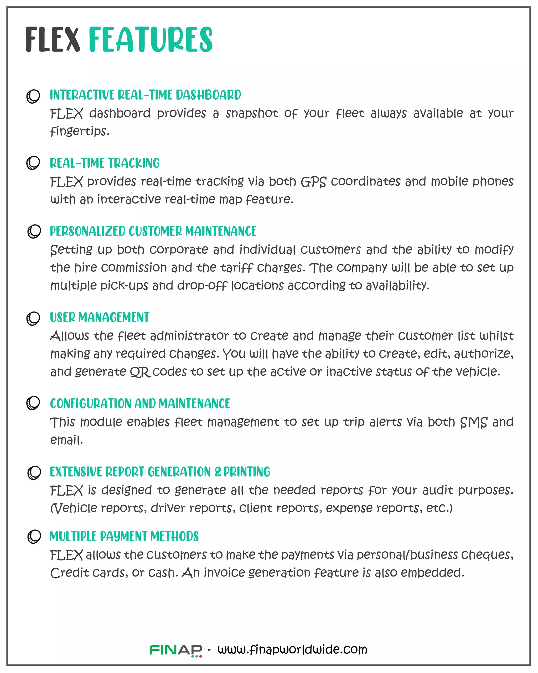 www.finapworldwide.com
-
FLEX FEATURES
INTERACTIVE REAL-TIME DASHBOARD
FLEX dashboard provides a snapshot of your fleet always available at your
fingertips.
REAL-TIME TRACKING
FLEX provides real-time tracking via both GPS coordinates and mobile phones
with an interactive real-time map feature.
PERSONALIZED CUSTOMER MAINTENANCE
Setting up both corporate and individual customers and the ability to modify
the hire commission and the tariff charges. The company will be able to set up
multiple pick-ups and drop-off locations according to availability.
USER MANAGEMENT
Allows the fleet administrator to create and manage their customer list whilst
making any required changes. You will have the ability to create, edit, authorize,
and generate QR codes to set up the active or inactive status of the vehicle.
CONFIGURATION AND MAINTENANCE
This module enables fleet management to set up trip alerts via both SMS and
email.
EXTENSIVE REPORT GENERATION & PRINTING
FLEX is designed to generate all the needed reports for your audit purposes.
(Vehicle reports, driver reports, client reports, expense reports, etc.)
MULTIPLE PAYMENT METHODS
FLEX allows the customers to make the payments via personal/business cheques,
Credit cards, or cash. An invoice generation feature is also embedded.
 