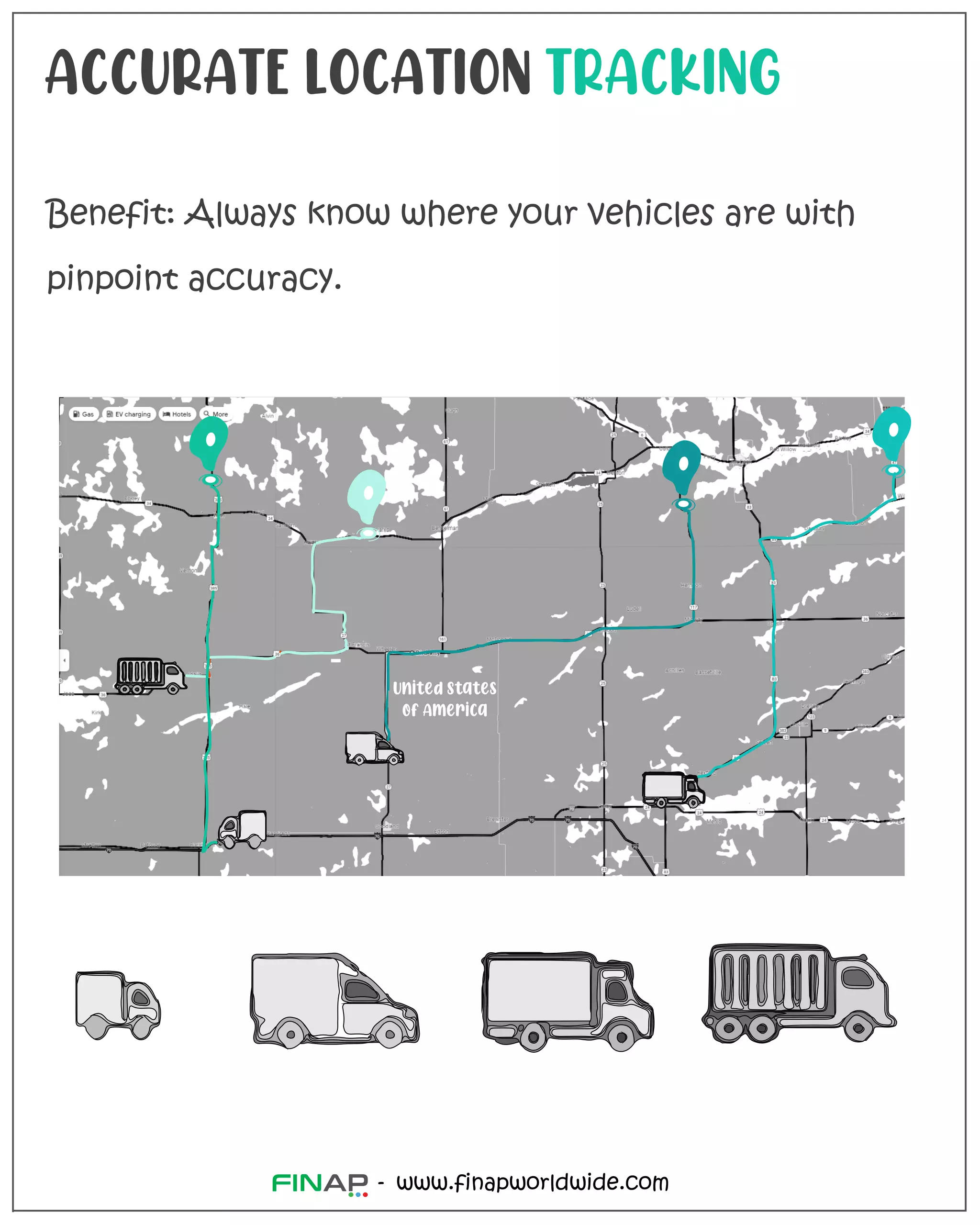 ACCURATE LOCATION TRACKING
Benefit: Always know where your vehicles are with
pinpoint accuracy.
www.finapworldwide.com
-
United States
of America
 