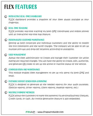 www.finapworldwide.com
-
FLEX FEATURES
INTERACTIVE REAL-TIME DASHBOARD
FLEX dashboard provides a snapshot of your fleet always available at your
fingertips.
REAL-TIME TRACKING
FLEX provides real-time tracking via both GPS coordinates and mobile phones
with an interactive real-time map feature.
PERSONALIZED CUSTOMER MAINTENANCE
Setting up both corporate and individual customers and the ability to modify
the hire commission and the tariff charges. The company will be able to set up
multiple pick-ups and drop-off locations according to availability.
USER MANAGEMENT
Allows the fleet administrator to create and manage their customer list whilst
making any required changes. You will have the ability to create, edit, authorize,
and generate QR codes to set up the active or inactive status of the vehicle.
CONFIGURATION AND MAINTENANCE
This module enables fleet management to set up trip alerts via both SMS and
email.
EXTENSIVE REPORT GENERATION & PRINTING
FLEX is designed to generate all the needed reports for your audit purposes.
(Vehicle reports, driver reports, client reports, expense reports, etc.)
MULTIPLE PAYMENT METHODS
FLEX allows the customers to make the payments via personal/business cheques,
Credit cards, or cash. An invoice generation feature is also embedded.
 