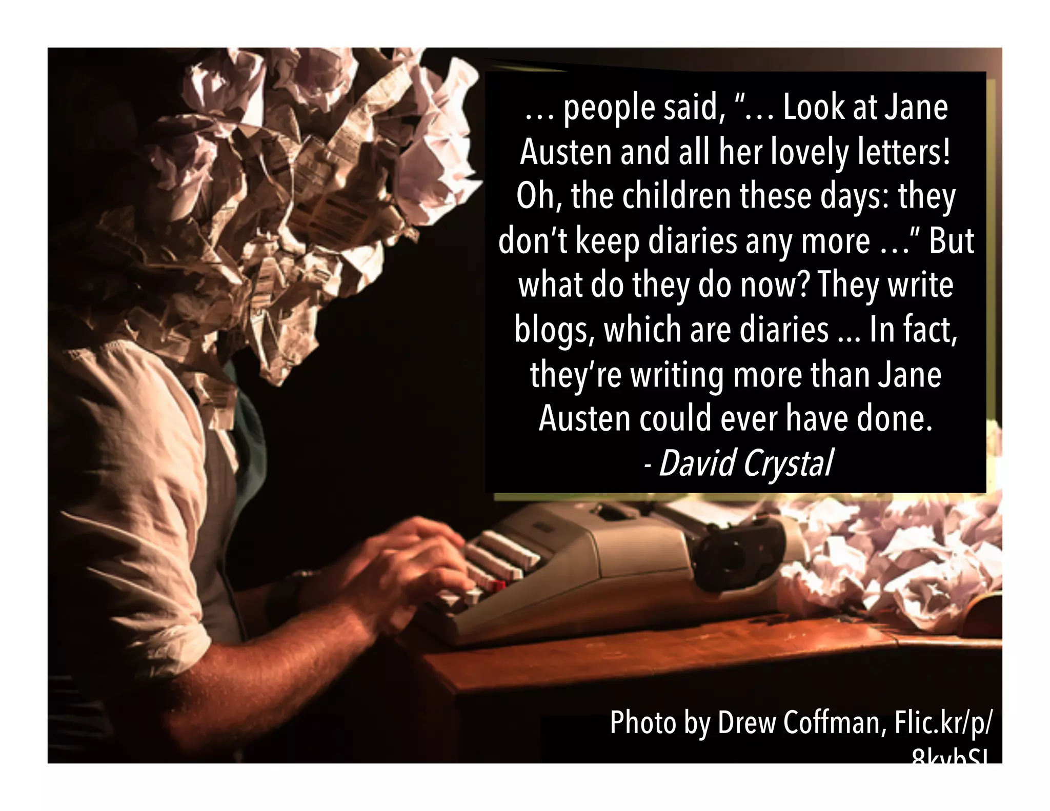 Photo by Drew Coffman, Flic.kr/p/
8kvbSL
… people said, “… Look at Jane
Austen and all her lovely letters!
Oh, the children these days: they
don’t keep diaries any more …” But
what do they do now? They write
blogs, which are diaries ... In fact,
they’re writing more than Jane
Austen could ever have done.
- David Crystal
 