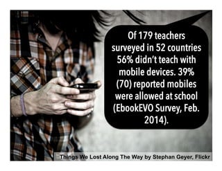 Things We Lost Along The Way by Stephan Geyer, Flickr
Of 179 teachers
surveyed in 52 countries
56% didn’t teach with
mobile devices. 39%
(70) reported mobiles
were allowed at school
(EbookEVO Survey, Feb.
2014).
 