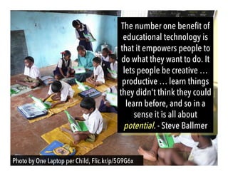The number one benefit of
educational technology is
that it empowers people to
do what they want to do. It
lets people be creative …
productive … learn things
they didn't think they could
learn before, and so in a
sense it is all about
potential. - Steve Ballmer
Photo by One Laptop per Child, Flic.kr/p/5G9G6x
 