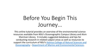 Before You Begin This
Journey…
This online tutorial provides an overview of the environmental science
resources available from NSU's Oceanographic Campus Library and Alvin
Sherman Library. It includes suggested databases and tips for
conducting research in related subject areas as well as resources to
support the curriculum of NSU’s Halmos College of Natural Sciences and
Oceanography - Department of Marine and Environmental Sciences.
 