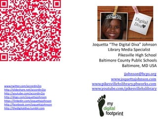 Joquetta “The Digital Diva” Johnson
Library Media Specialist
Pikesville High School
Baltimore County Public Schools
Baltimore, MD USA

www.twitter.com/accordin2jo
http://slideshare.net/accordin2jo
http://youtube.com/accordin2jo
http://diigo.com/joquettajohnson
https://linkedin.com/joquettajohnson
http://facebook.com/joquettajohnson
http://thedigitaldiva.tumblr.com

jjohnson@bcps.org
www.joquettajohnson.com
www.pikesvillehslibrary.pbworks.com
www.youtube.com/pikesvillehslibrary

 