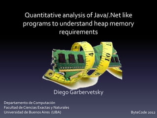Quantitative analysis of Java/.Net like
           programs to understand heap memory
                       requirements




                              Diego Garbervetsky
Departamento de Computación
Facultad de Ciencias Exactas y Naturales
Universidad de Buenos Aires (UBA)                  ByteCode 2012
 