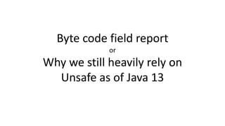 Byte code field report
or
Why we still heavily rely on
Unsafe as of Java 13
 