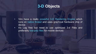 3-D Objects
• Viro have a really powerful 3-D Rendering Engine which
runs on native thread and uses graphical hardware chip of
device
• It’s Lag free but need to use optimized 3-d Files and
preferably low-poly files for mobile devices
 