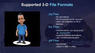Supported 3-D File Formats
.obj Files
- No animations
- No Conversion script required
- need .mtl materials or list of
textures
.fbx Files
- transformed to .vrx using script
at ./bin/ViroFBX
- supports skeletal animations
- use <ViroDirectionalLight>
.gltf Files
- new format
- JSON >> BIN >> PNG
 