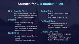 Sources for 3-D models Files
Unity Assets Store
- https://assetstore.unity.com/
- hundreds of thousands of paid
and free models abailable
Mixamo
- Great project for making
avatars
- Animate them with hudreds of
free and premium animations
- https://www.mixamo.com
SketchFab
- a great place to search for free
models
- https://www.sketchfab.com
Self Modeling
- for Basics use MS Paint 3d
- Blender with textures
- Advanced Modeling MAYA 3d
Google Low-Poly
- A great open initiative by google
- Free low poly models
- Best suited models for low grade
HMDs & Mobile AR Devices
Turbo Squid
- Another great place for free 3d
Models
- https://www.turbosquid.com
 