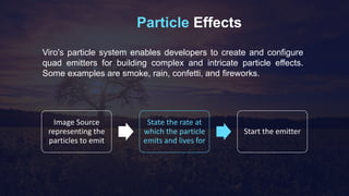 Particle Effects
Viro's particle system enables developers to create and configure
quad emitters for building complex and intricate particle effects.
Some examples are smoke, rain, confetti, and fireworks.
Image Source
representing the
particles to emit
State the rate at
which the particle
emits and lives for
Start the emitter
 