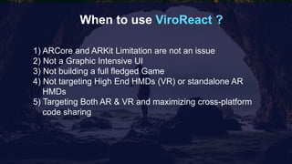 When to use ViroReact ?
1) ARCore and ARKit Limitation are not an issue
2) Not a Graphic Intensive UI
3) Not building a full fledged Game
4) Not targeting High End HMDs (VR) or standalone AR
HMDs
5) Targeting Both AR & VR and maximizing cross-platform
code sharing
 