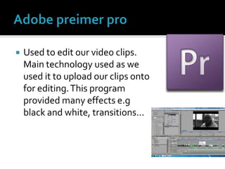 Adobe preimer proUsed to edit our video clips. Main technology used as we used it to upload our clips onto for editing. This program provided many effects e.g black and white, transitions...