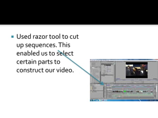 Used razor tool to cut up sequences. This enabled us to select certain parts to construct our video.