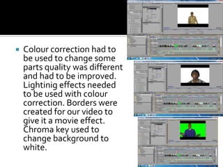 Colour correction had to be used to change some parts quality was different and had to be improved. Lightinig effects needed to be used with colour correction. Borders were created for our video to give it a movie effect. Chroma key used to change background to white.