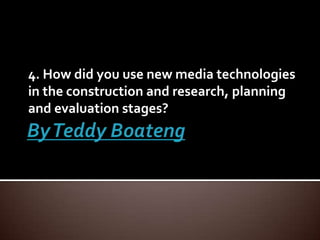 By Teddy Boateng 4. How did you use new media technologies in the construction and research, planning and evaluation stages? 