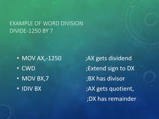 EXAMPLE OF WORD DIVISION
DIVIDE-1250 BY 7
• MOV AX,-1250 ;AX gets dividend
• CWD ;Extend sign to DX
• MOV BX,7 ;BX has divisor
• IDIV BX ;AX gets quotient,
;DX has remainder
 