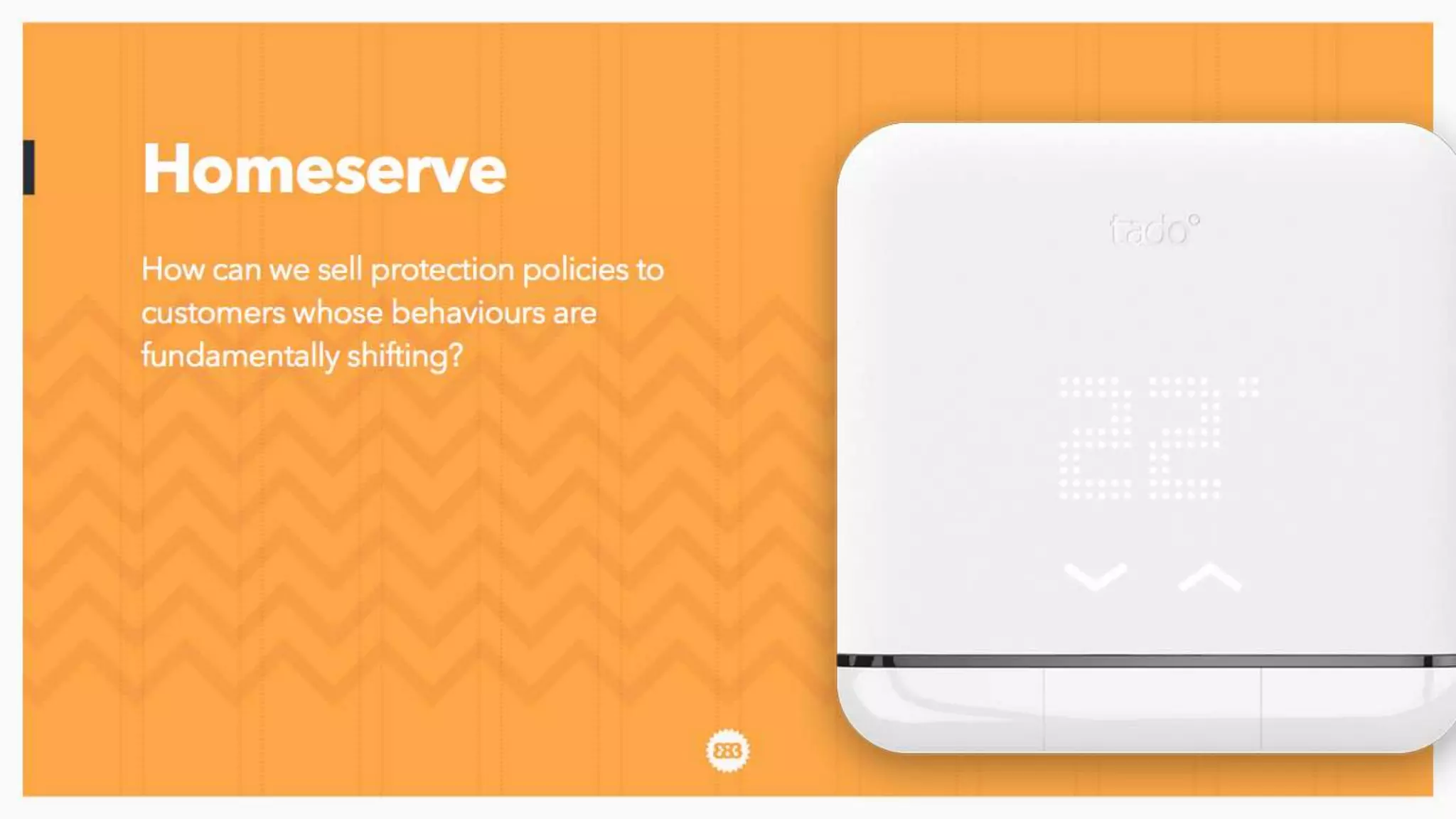 Here’s an example from our client Homeserve, who are not a retailer in the
traditional sense but they sell stuff and the people they sell stuff to are changing.
Their customers are installing smart thermostats in their homes - what’s our route
into them through this medium? What new model exists here?
 