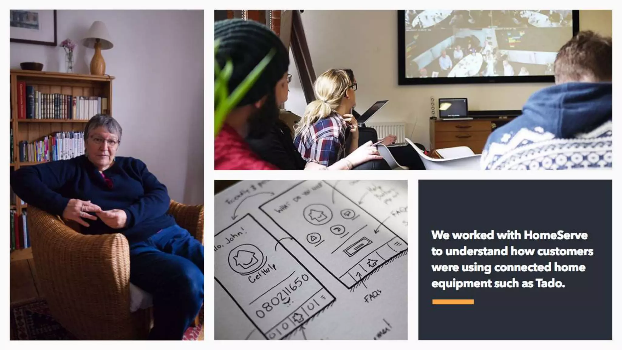 We went to customers’ homes who had installed smart technology and wanted to
understand how they were using it and at what point it was appropriate for Homeserve to
offer services. We paper prototyped a tonne of examples and eventually built out an
subscription and one-time engineer booking API that can be consumed into any third party
smart home application like Tado, Hive or Nest. And yes, we made a video of what that
might look like.
 