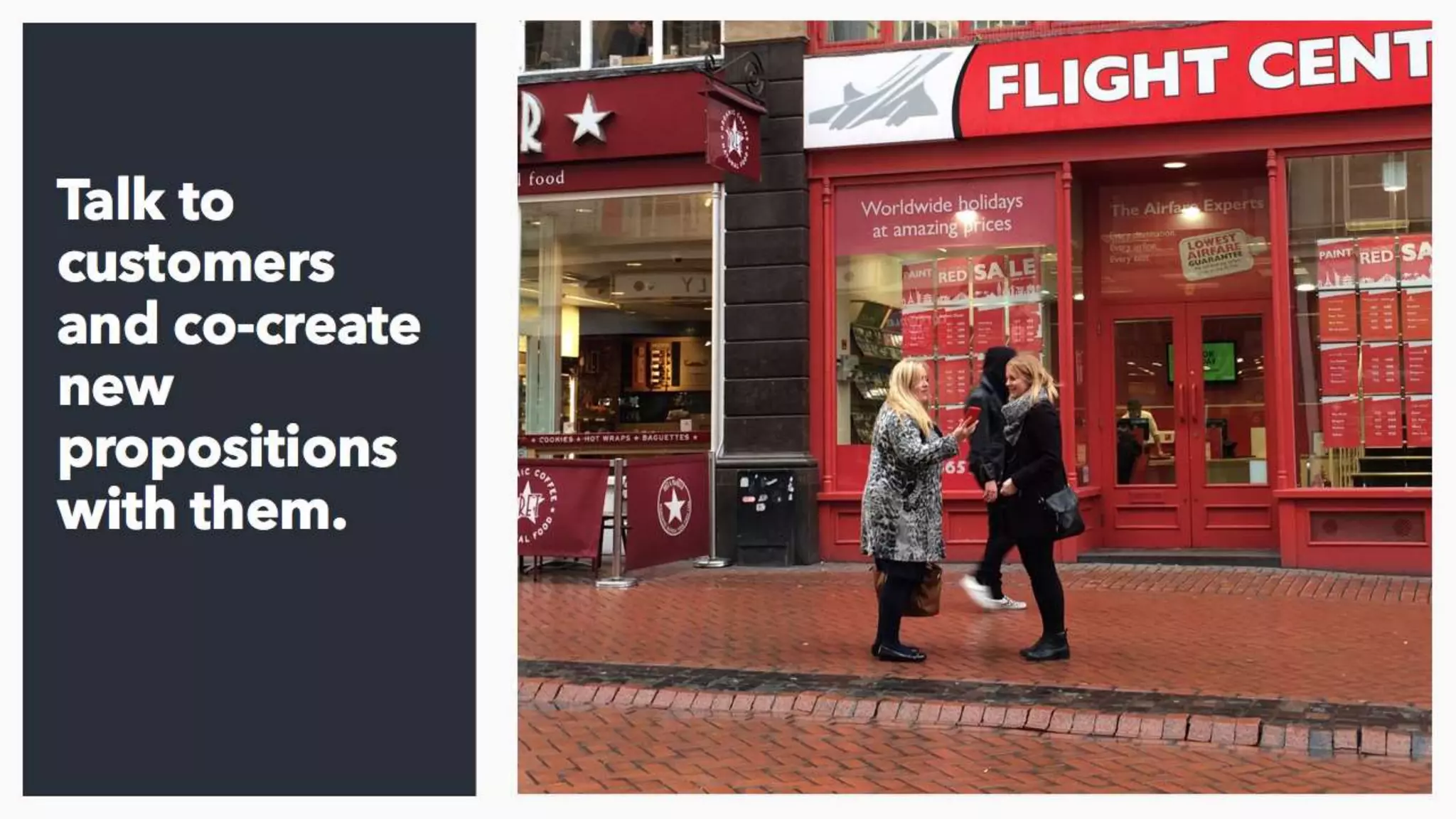 Get out and talk to customers; you’d be amazed at the
insight and opportunity this throws up. I can’t believe that in
most companies that this still isn’t someone’s full time job.
I’ve been working at a bank recently where the guy in
charge of managing and developing new products hadn’t
spoken to a customer for 6 years.
 
