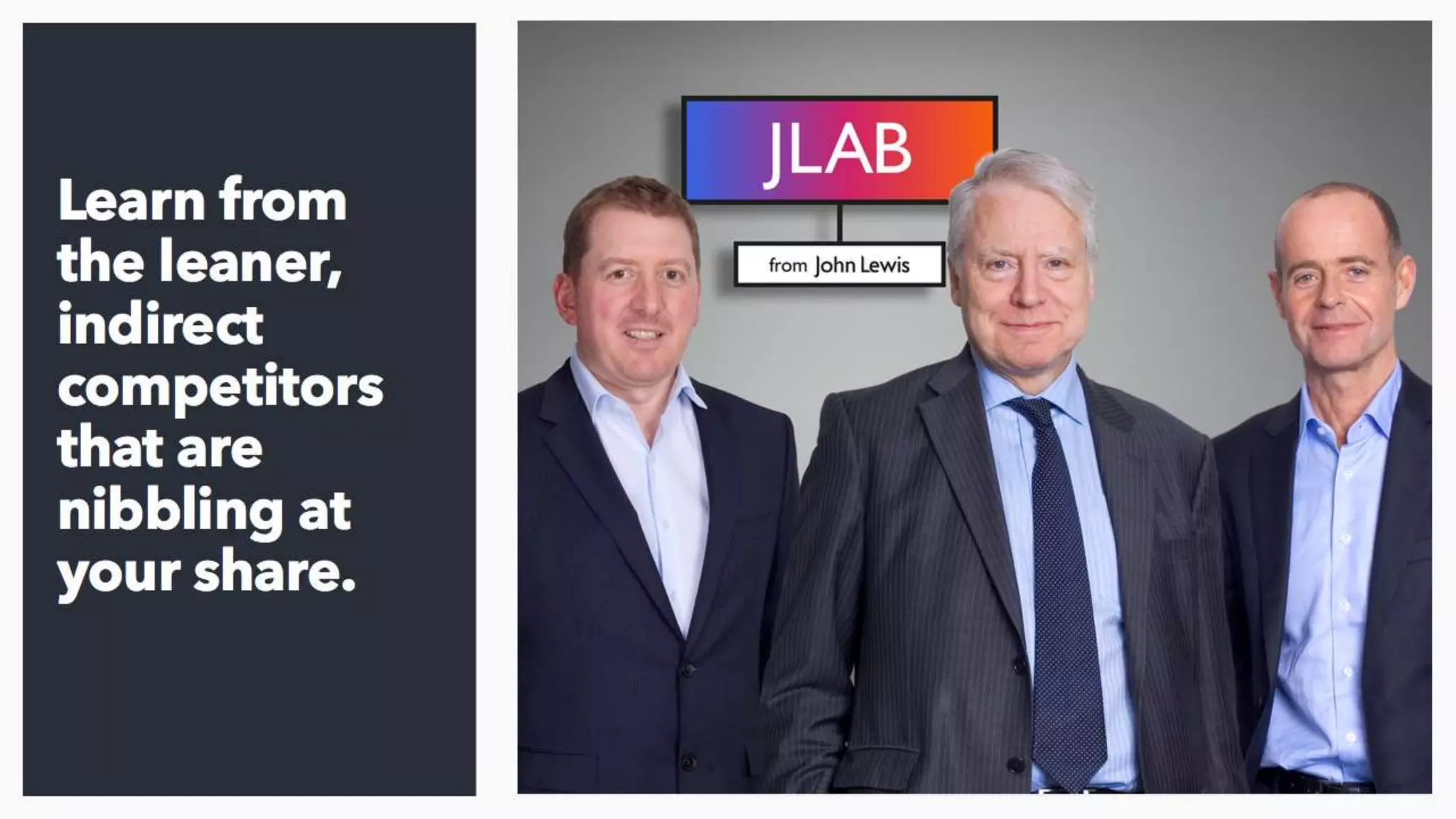 Finally, learn from the people who are coming for
your lunch and do it in a way that is relatively
quick and inexpensive. John Lewis launched JLab
a couple of years ago to incubate disruptive start
ups and give them a route to market - this is a
great way to get closer to new models.
 