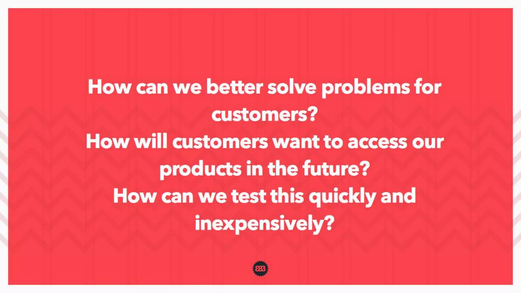 How can we better solve problems for customers?
How will customers want to access our products in the future?
How can we test this quickly and inexpensively?
 