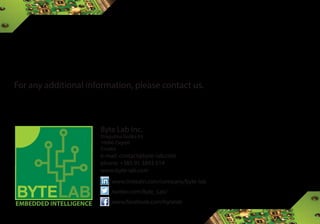Byte Lab Inc.
Dragutina Golika 63
10000 Zagreb
Croatia
e-mail: contact@byte-lab.com
phone: +385 91 3893 514
www.byte-lab.com
EMBEDDED INTELLIGENCE
www.linkedin.com/company/byte-lab
twitter.com/Byte_Lab/
www.facebook.com/bytelab
For any additional information, please contact us.
 