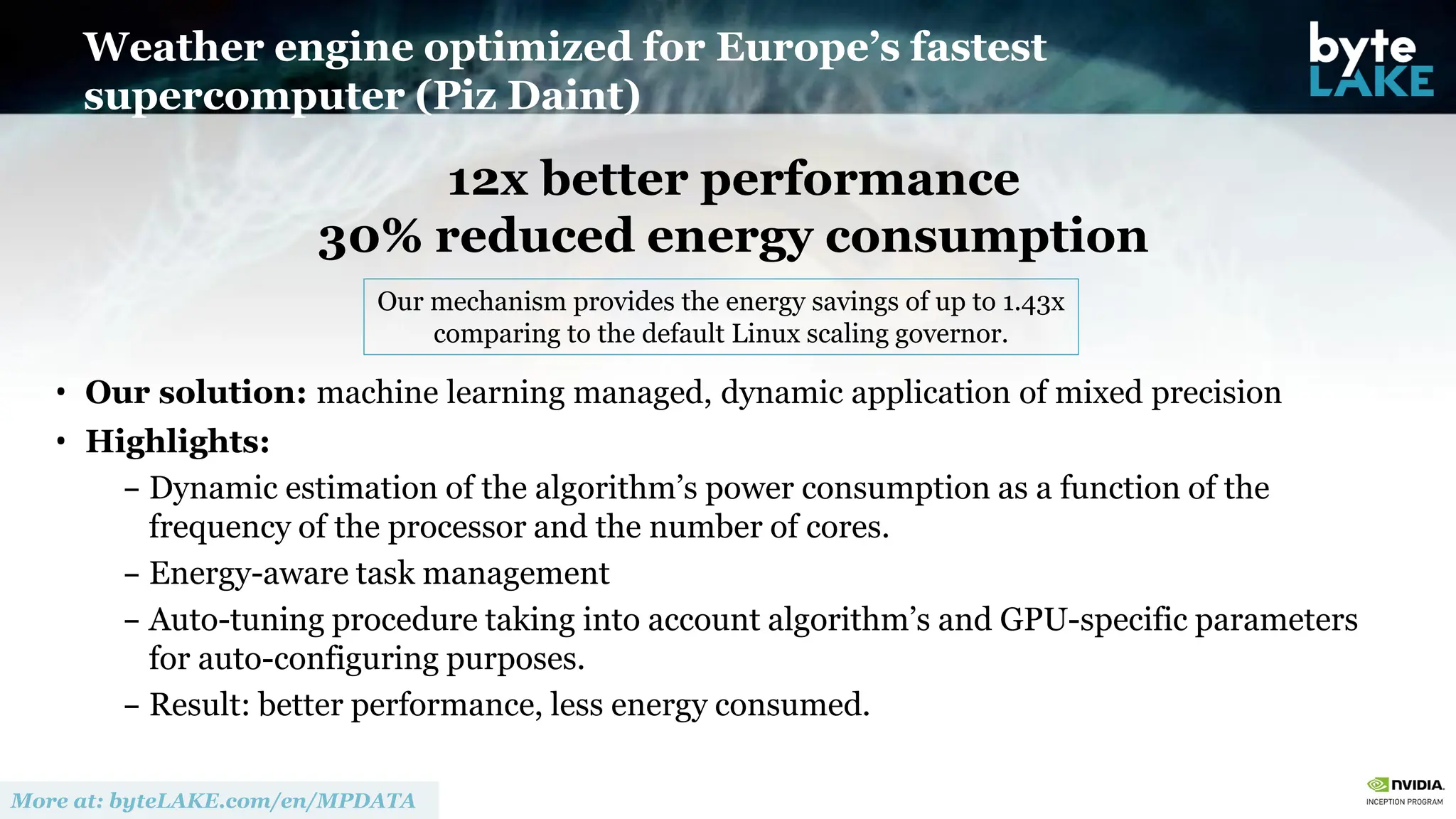 12x better performance
30% reduced energy consumption
• Our solution: machine learning managed, dynamic application of mixed precision
• Highlights:
– Dynamic estimation of the algorithm’s power consumption as a function of the
frequency of the processor and the number of cores.
– Energy-aware task management
– Auto-tuning procedure taking into account algorithm’s and GPU-specific parameters
for auto-configuring purposes.
– Result: better performance, less energy consumed.
Weather engine optimized for Europe’s fastest
supercomputer (Piz Daint)
Our mechanism provides the energy savings of up to 1.43x
comparing to the default Linux scaling governor.
 