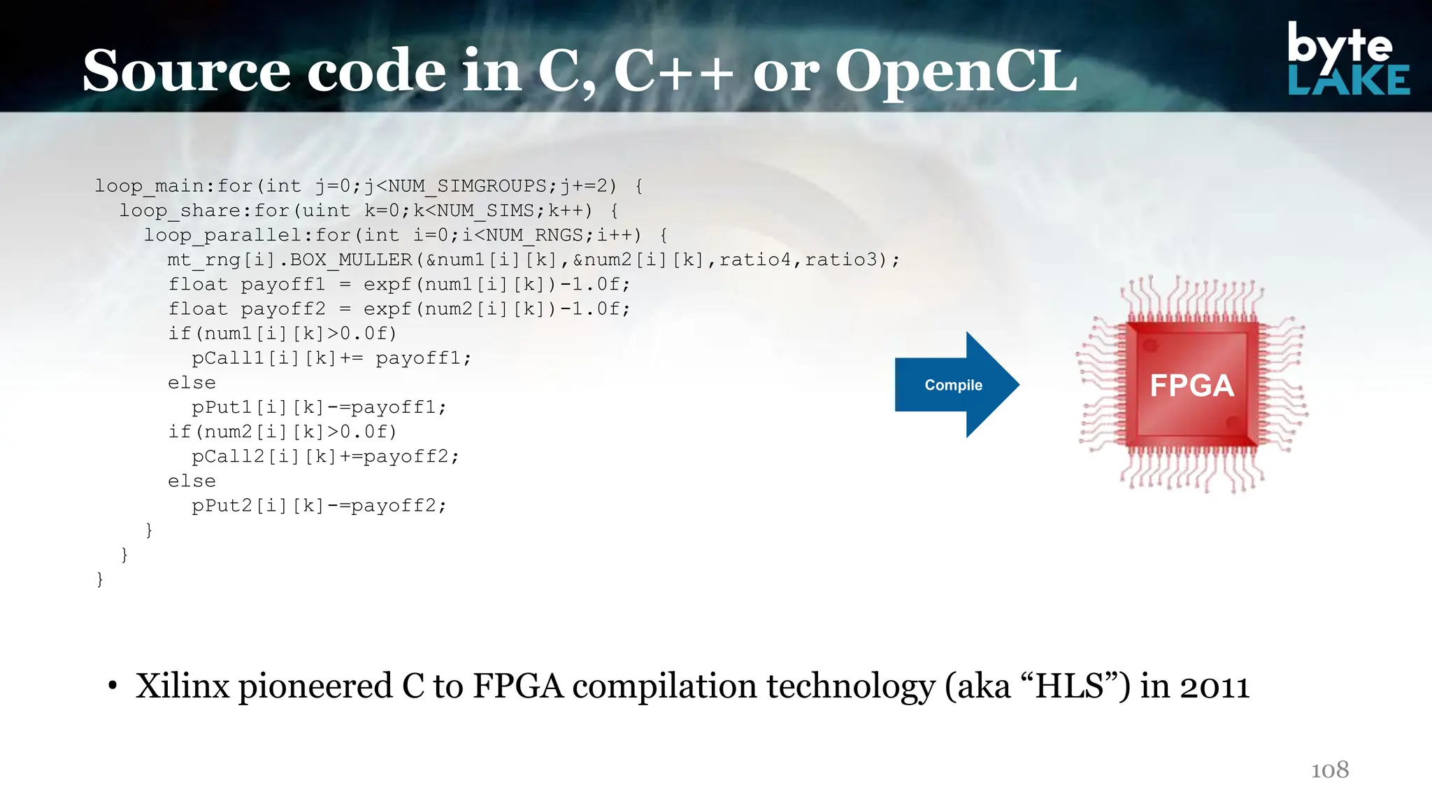 • Xilinx pioneered C to FPGA compilation technology (aka “HLS”) in 2011
108
Source code in C, C++ or OpenCL
loop_main:for(int j=0;j<NUM_SIMGROUPS;j+=2) {
loop_share:for(uint k=0;k<NUM_SIMS;k++) {
loop_parallel:for(int i=0;i<NUM_RNGS;i++) {
mt_rng[i].BOX_MULLER(&num1[i][k],&num2[i][k],ratio4,ratio3);
float payoff1 = expf(num1[i][k])-1.0f;
float payoff2 = expf(num2[i][k])-1.0f;
if(num1[i][k]>0.0f)
pCall1[i][k]+= payoff1;
else
pPut1[i][k]-=payoff1;
if(num2[i][k]>0.0f)
pCall2[i][k]+=payoff2;
else
pPut2[i][k]-=payoff2;
}
}
}
FPGA
Compile
 