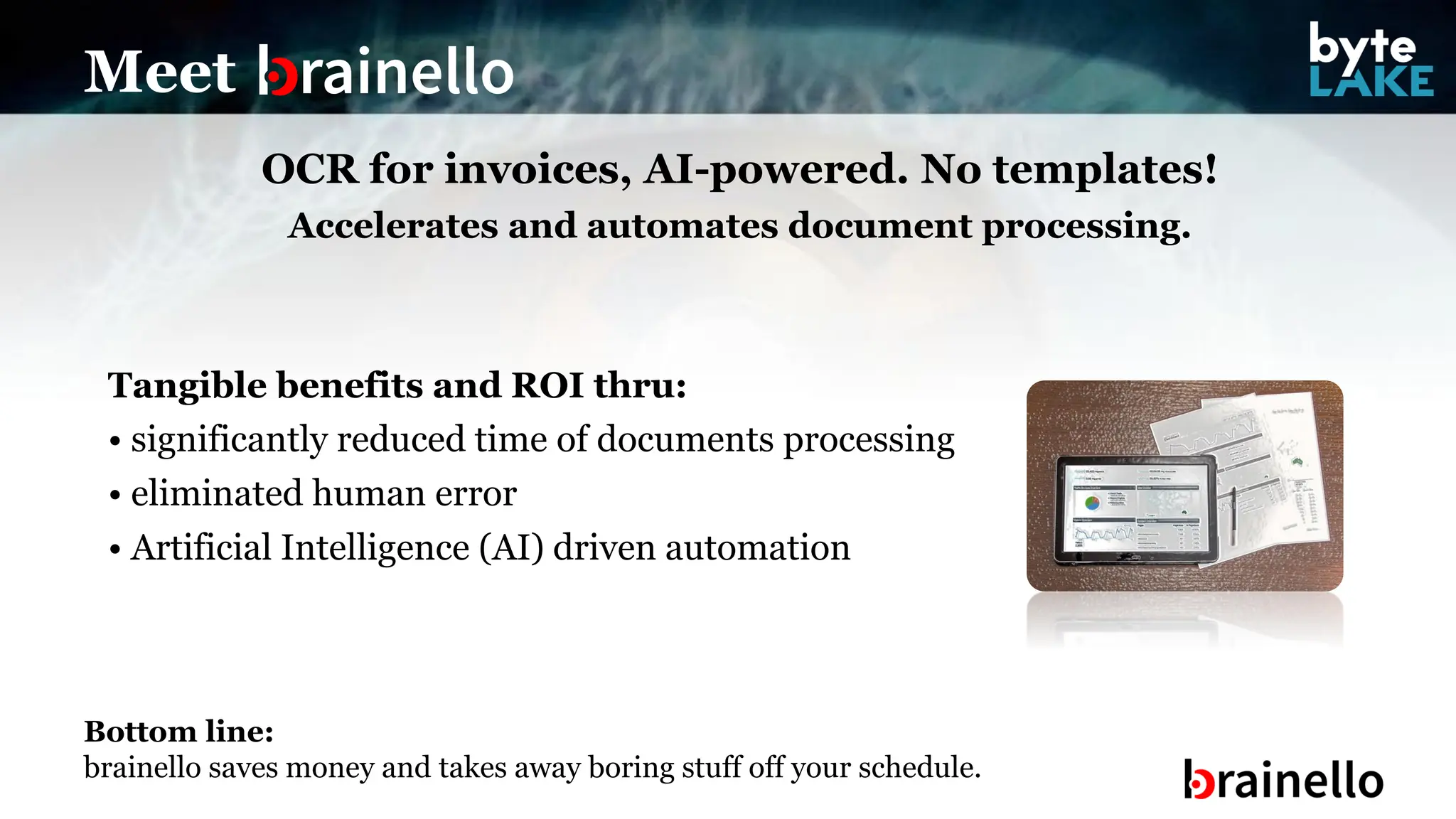 OCR for invoices, AI-powered. No templates!
Accelerates and automates document processing.
Tangible benefits and ROI thru:
• significantly reduced time of documents processing
• eliminated human error
• Artificial Intelligence (AI) driven automation
Meet
Bottom line:
brainello saves money and takes away boring stuff off your schedule.
 