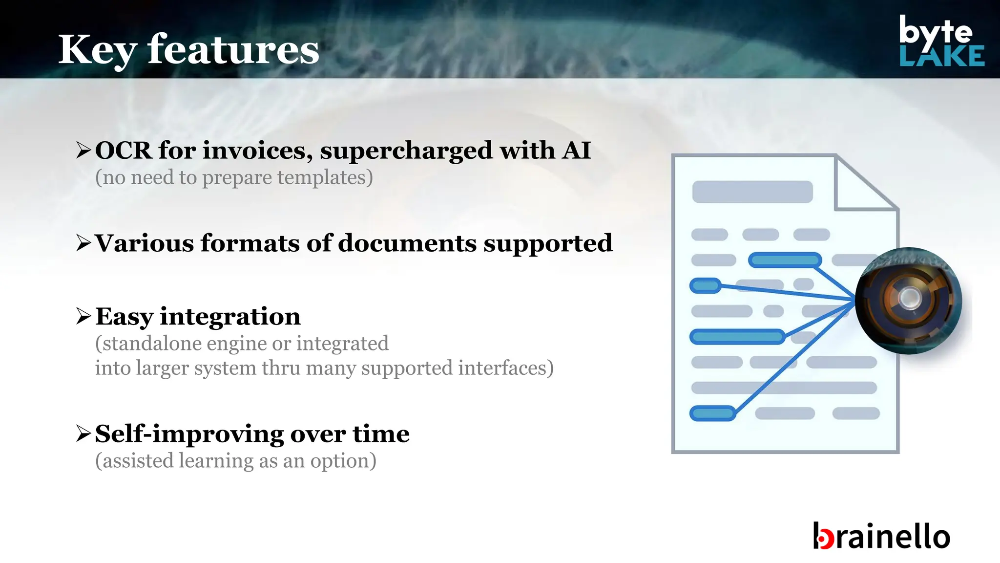 ➢OCR for invoices, supercharged with AI
(no need to prepare templates)
➢Various formats of documents supported
➢Easy integration
(standalone engine or integrated
into larger system thru many supported interfaces)
➢Self-improving over time
(assisted learning as an option)
Key features
 
