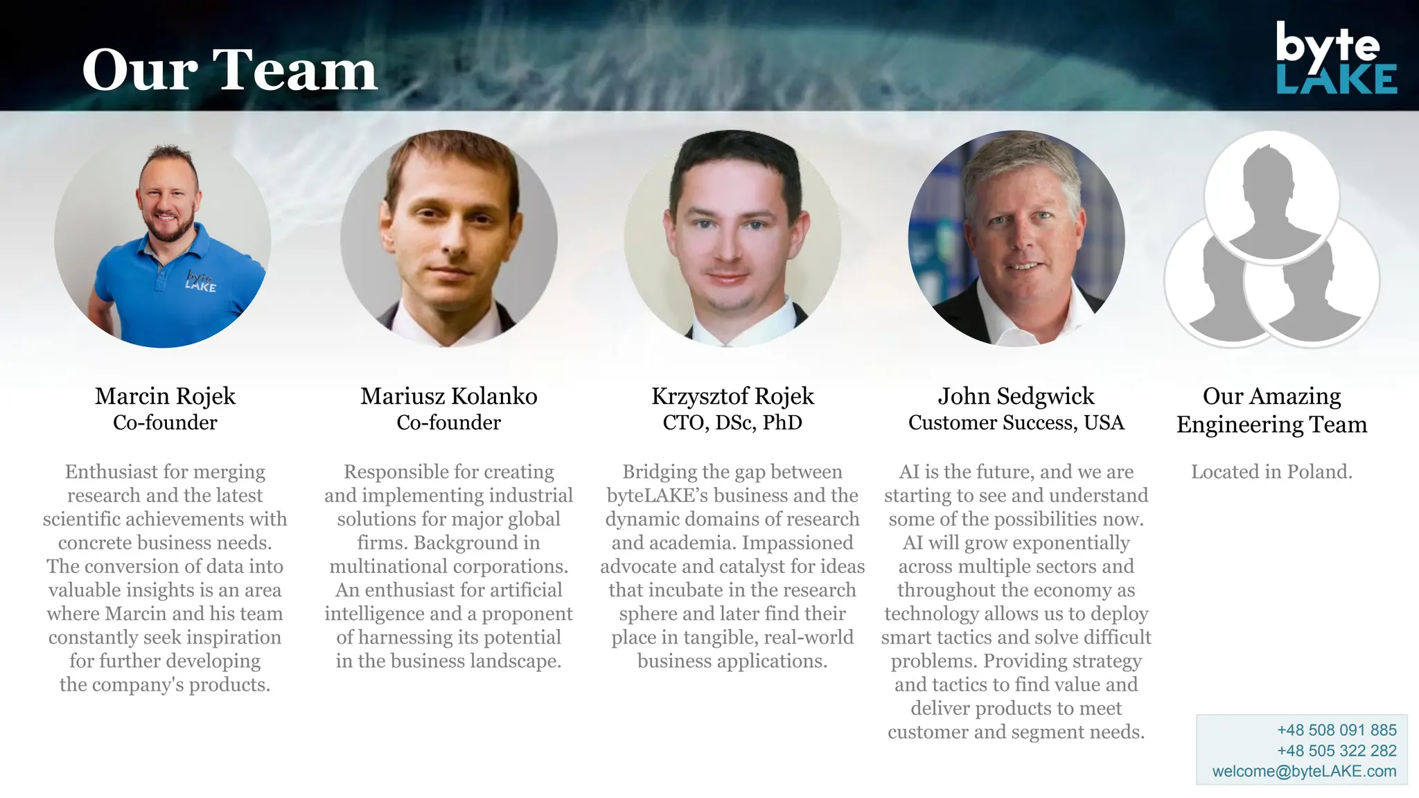 Our Team
Marcin Rojek
Co-founder
Enthusiast for merging
research and the latest
scientific achievements with
concrete business needs.
The conversion of data into
valuable insights is an area
where Marcin and his team
constantly seek inspiration
for further developing
the company's products.
Krzysztof Rojek
CTO, DSc, PhD
Bridging the gap between
byteLAKE’s business and the
dynamic domains of research
and academia. Impassioned
advocate and catalyst for ideas
that incubate in the research
sphere and later find their
place in tangible, real-world
business applications.
Our Amazing
Engineering Team
Located in Poland.
Mariusz Kolanko
Co-founder
Responsible for creating
and implementing industrial
solutions for major global
firms. Background in
multinational corporations.
An enthusiast for artificial
intelligence and a proponent
of harnessing its potential
in the business landscape.
John Sedgwick
Customer Success, USA
AI is the future, and we are
starting to see and understand
some of the possibilities now.
AI will grow exponentially
across multiple sectors and
throughout the economy as
technology allows us to deploy
smart tactics and solve difficult
problems. Providing strategy
and tactics to find value and
deliver products to meet
customer and segment needs. +48 508 091 885
+48 505 322 282
welcome@byteLAKE.com
 