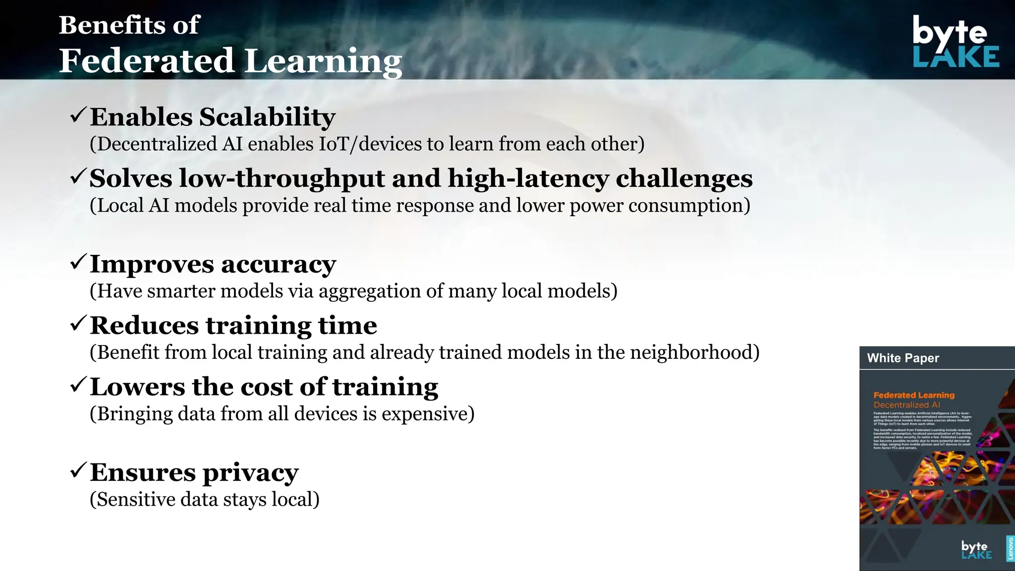 ✓Enables Scalability
(Decentralized AI enables IoT/devices to learn from each other)
✓Solves low-throughput and high-latency challenges
(Local AI models provide real time response and lower power consumption)
✓Improves accuracy
(Have smarter models via aggregation of many local models)
✓Reduces training time
(Benefit from local training and already trained models in the neighborhood)
✓Lowers the cost of training
(Bringing data from all devices is expensive)
✓Ensures privacy
(Sensitive data stays local)
Benefits of
Federated Learning
White Paper
 