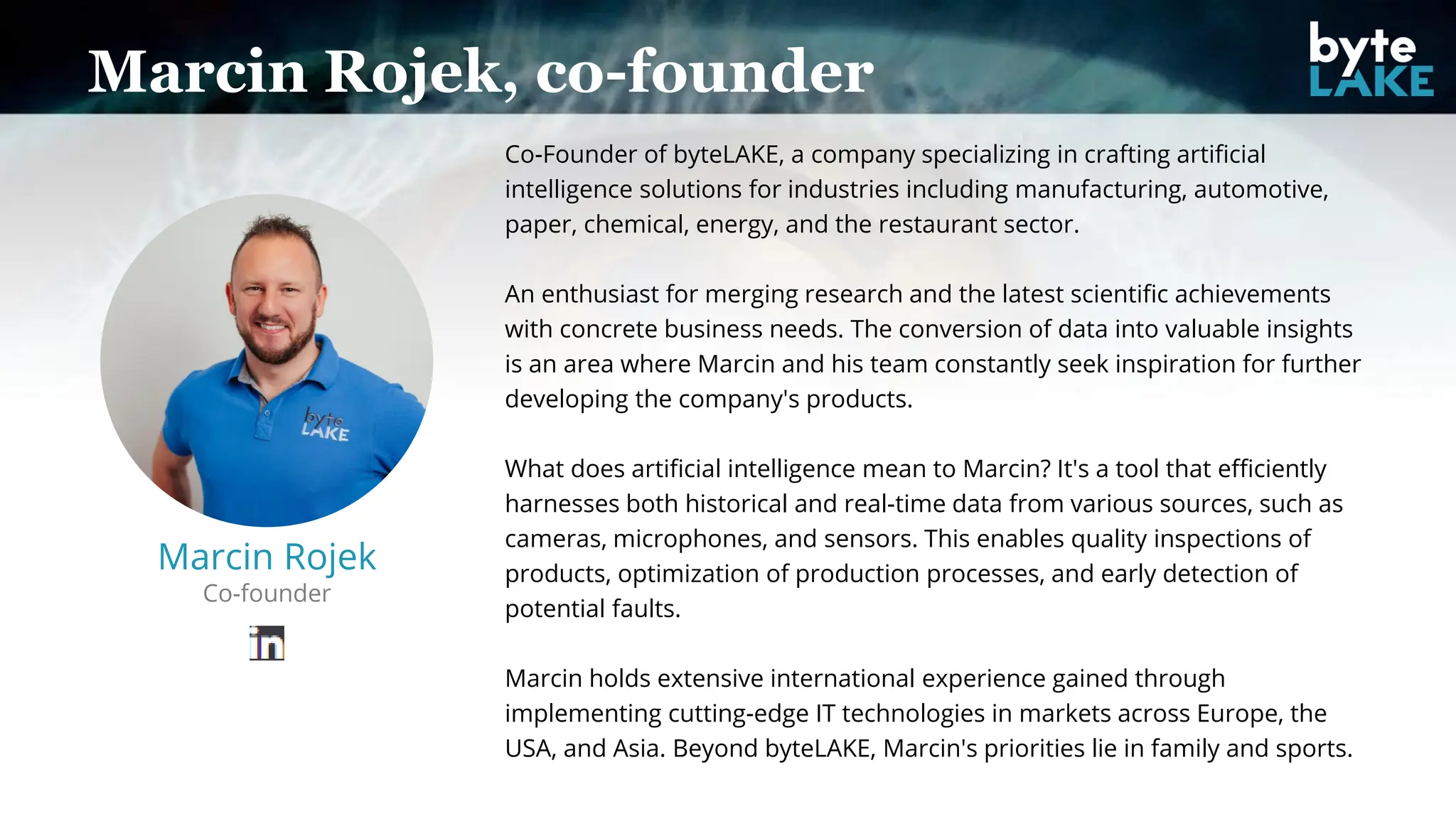 Marcin Rojek, co-founder
Marcin Rojek
Co-founder
Co-Founder of byteLAKE, a company specializing in crafting artificial
intelligence solutions for industries including manufacturing, automotive,
paper, chemical, energy, and the restaurant sector.
An enthusiast for merging research and the latest scientific achievements
with concrete business needs. The conversion of data into valuable insights
is an area where Marcin and his team constantly seek inspiration for further
developing the company's products.
What does artificial intelligence mean to Marcin? It's a tool that efficiently
harnesses both historical and real-time data from various sources, such as
cameras, microphones, and sensors. This enables quality inspections of
products, optimization of production processes, and early detection of
potential faults.
Marcin holds extensive international experience gained through
implementing cutting-edge IT technologies in markets across Europe, the
USA, and Asia. Beyond byteLAKE, Marcin's priorities lie in family and sports.
 