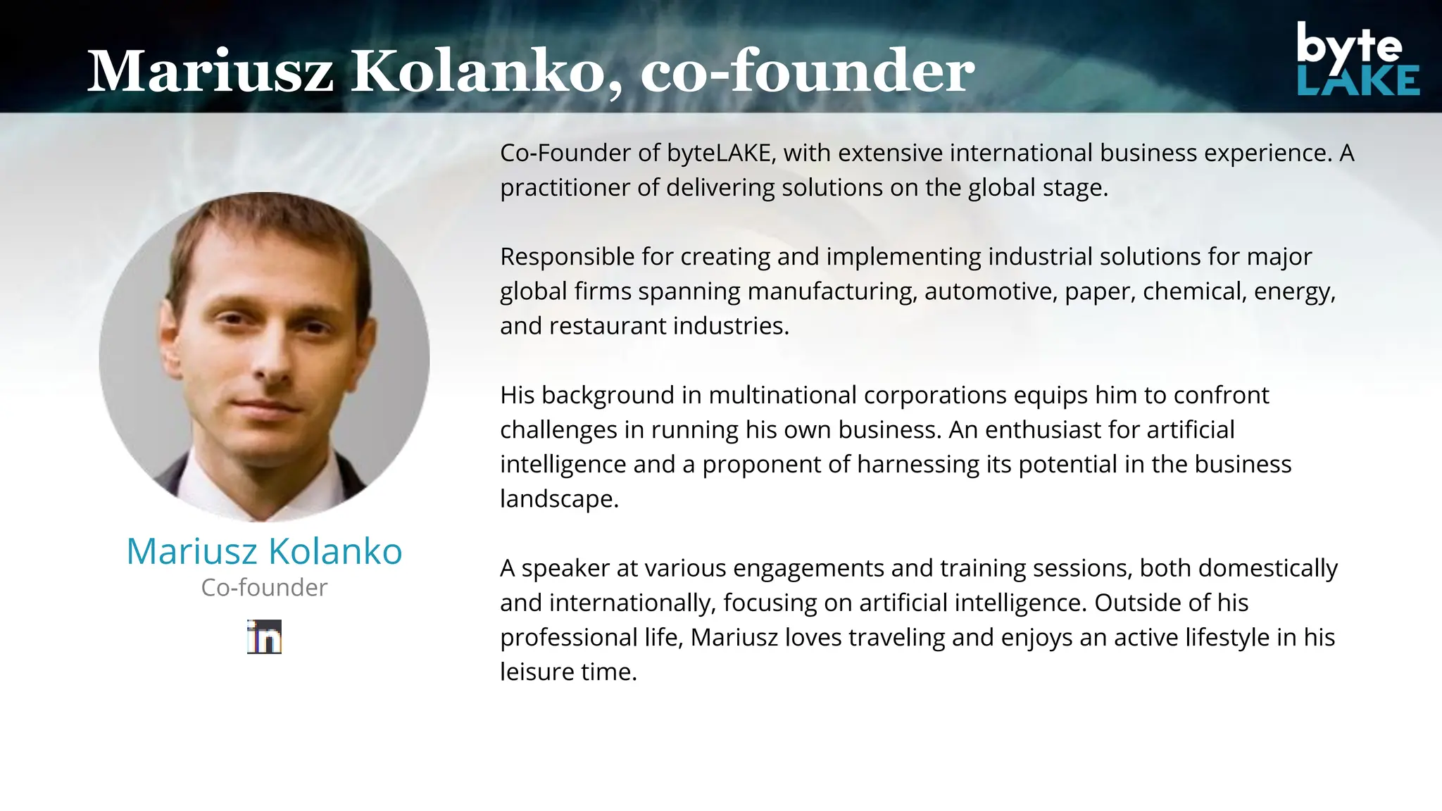 Mariusz Kolanko, co-founder
Mariusz Kolanko
Co-founder
Co-Founder of byteLAKE, with extensive international business experience. A
practitioner of delivering solutions on the global stage.
Responsible for creating and implementing industrial solutions for major
global firms spanning manufacturing, automotive, paper, chemical, energy,
and restaurant industries.
His background in multinational corporations equips him to confront
challenges in running his own business. An enthusiast for artificial
intelligence and a proponent of harnessing its potential in the business
landscape.
A speaker at various engagements and training sessions, both domestically
and internationally, focusing on artificial intelligence. Outside of his
professional life, Mariusz loves traveling and enjoys an active lifestyle in his
leisure time.
 