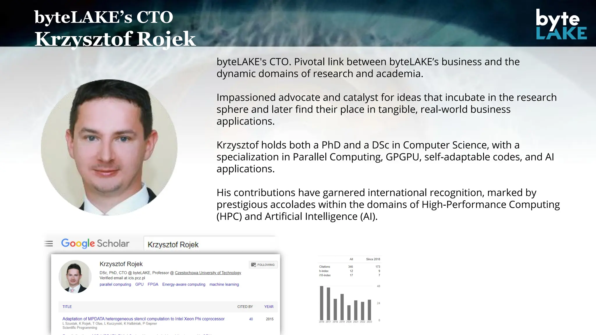 byteLAKE’s CTO
Krzysztof Rojek
byteLAKE's CTO. Pivotal link between byteLAKE’s business and the
dynamic domains of research and academia.
Impassioned advocate and catalyst for ideas that incubate in the research
sphere and later find their place in tangible, real-world business
applications.
Krzysztof holds both a PhD and a DSc in Computer Science, with a
specialization in Parallel Computing, GPGPU, self-adaptable codes, and AI
applications.
His contributions have garnered international recognition, marked by
prestigious accolades within the domains of High-Performance Computing
(HPC) and Artificial Intelligence (AI).
 