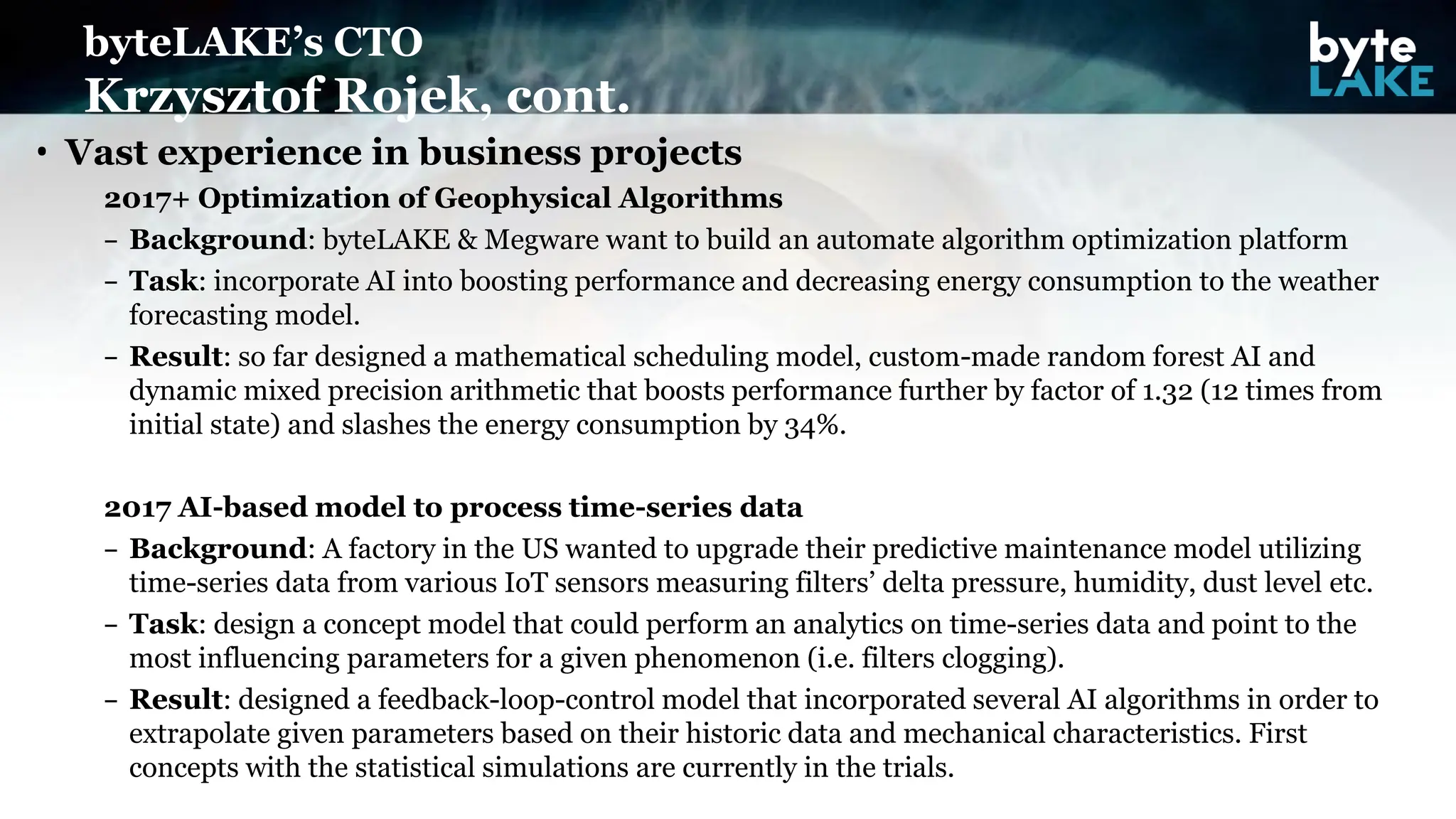 • Vast experience in business projects
2017+ Optimization of Geophysical Algorithms
– Background: byteLAKE & Megware want to build an automate algorithm optimization platform
– Task: incorporate AI into boosting performance and decreasing energy consumption to the weather
forecasting model.
– Result: so far designed a mathematical scheduling model, custom-made random forest AI and
dynamic mixed precision arithmetic that boosts performance further by factor of 1.32 (12 times from
initial state) and slashes the energy consumption by 34%.
2017 AI-based model to process time-series data
– Background: A factory in the US wanted to upgrade their predictive maintenance model utilizing
time-series data from various IoT sensors measuring filters’ delta pressure, humidity, dust level etc.
– Task: design a concept model that could perform an analytics on time-series data and point to the
most influencing parameters for a given phenomenon (i.e. filters clogging).
– Result: designed a feedback-loop-control model that incorporated several AI algorithms in order to
extrapolate given parameters based on their historic data and mechanical characteristics. First
concepts with the statistical simulations are currently in the trials.
byteLAKE’s CTO
Krzysztof Rojek, cont.
 
